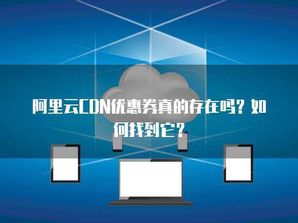 阿里云CDN优惠券 提升网络技术服务的成本效益